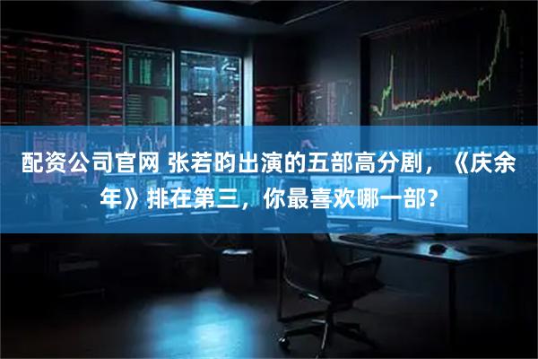 配资公司官网 张若昀出演的五部高分剧，《庆余年》排在第三，你最喜欢哪一部？