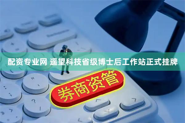 配资专业网 遥望科技省级博士后工作站正式挂牌