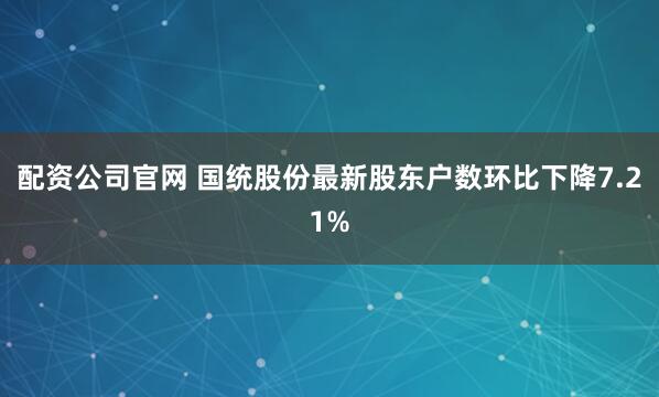 配资公司官网 国统股份最新股东户数环比下降7.21%