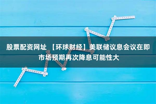 股票配资网址 【环球财经】美联储议息会议在即 市场预期再次降息可能性大