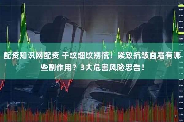 配资知识网配资 干纹细纹别慌！紧致抗皱面霜有哪些副作用？3大危害风险忠告！