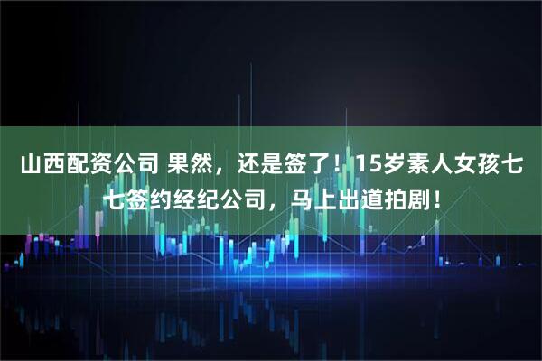 山西配资公司 果然，还是签了！15岁素人女孩七七签约经纪公司，马上出道拍剧！