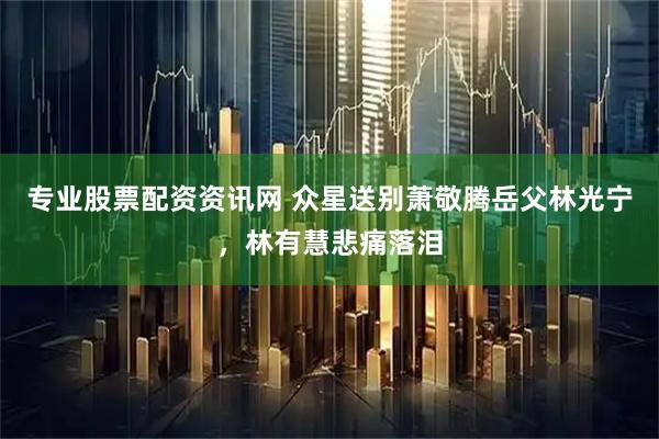 专业股票配资资讯网 众星送别萧敬腾岳父林光宁，林有慧悲痛落泪