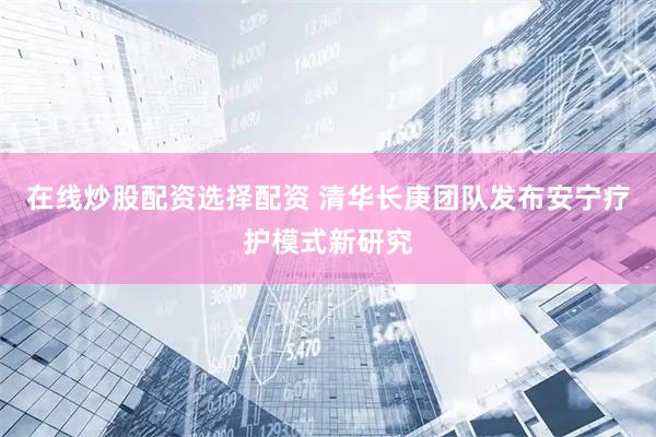 在线炒股配资选择配资 清华长庚团队发布安宁疗护模式新研究