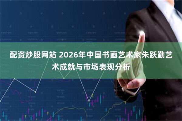 配资炒股网站 2026年中国书画艺术家朱跃勤艺术成就与市场表现分析