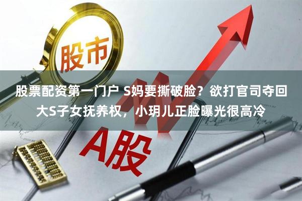 股票配资第一门户 S妈要撕破脸？欲打官司夺回大S子女抚养权，小玥儿正脸曝光很高冷