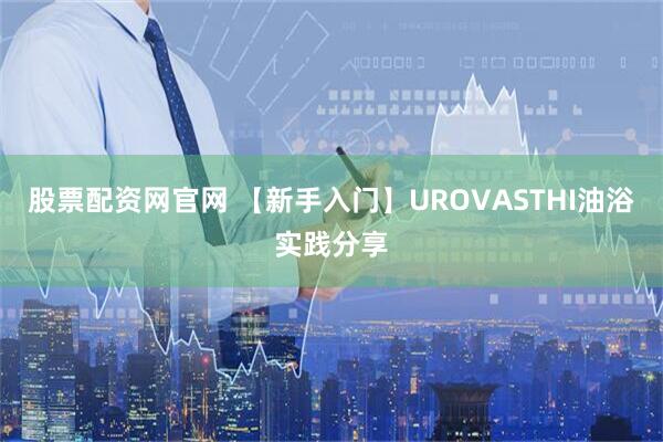 股票配资网官网 【新手入门】UROVASTHI油浴实践分享
