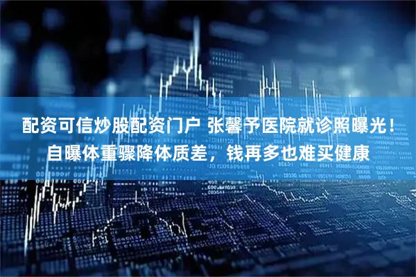 配资可信炒股配资门户 张馨予医院就诊照曝光！自曝体重骤降体质差，钱再多也难买健康