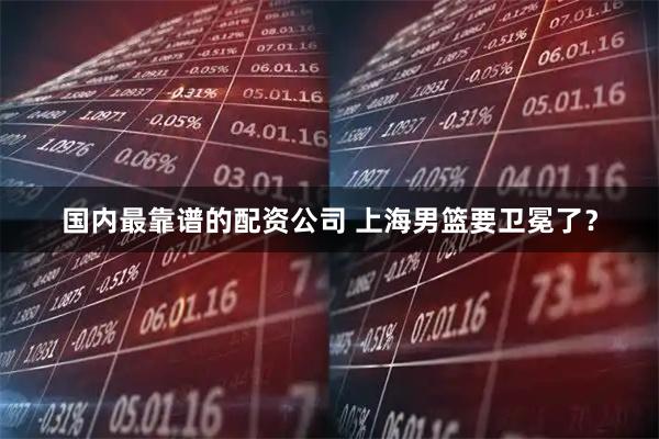 国内最靠谱的配资公司 上海男篮要卫冕了？