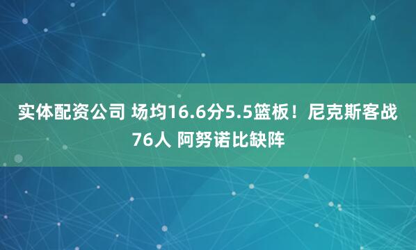 实体配资公司 场均16.6分5.5篮板！尼克斯客战76人 阿努诺比缺阵