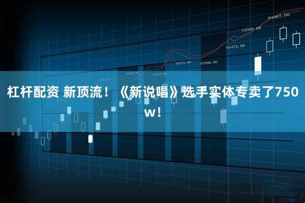 杠杆配资 新顶流！《新说唱》选手实体专卖了750w！