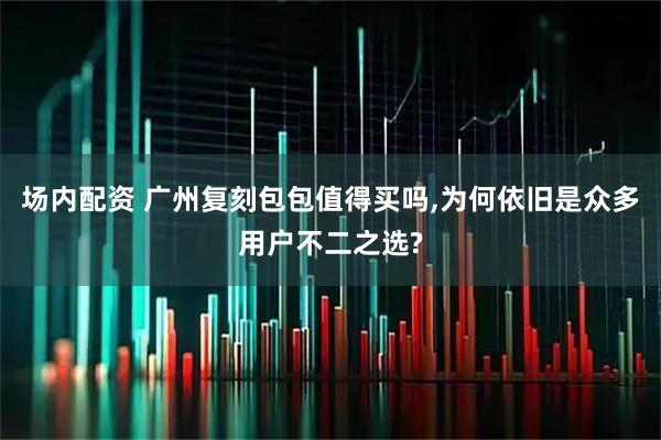 场内配资 广州复刻包包值得买吗,为何依旧是众多用户不二之选?