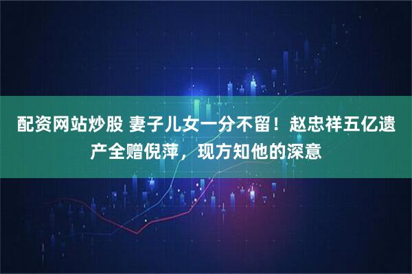 配资网站炒股 妻子儿女一分不留！赵忠祥五亿遗产全赠倪萍，现方知他的深意