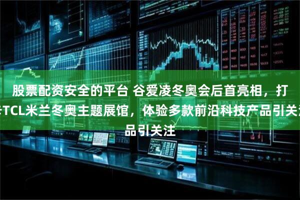 股票配资安全的平台 谷爱凌冬奥会后首亮相，打卡TCL米兰冬奥主题展馆，体验多款前沿科技产品引关注