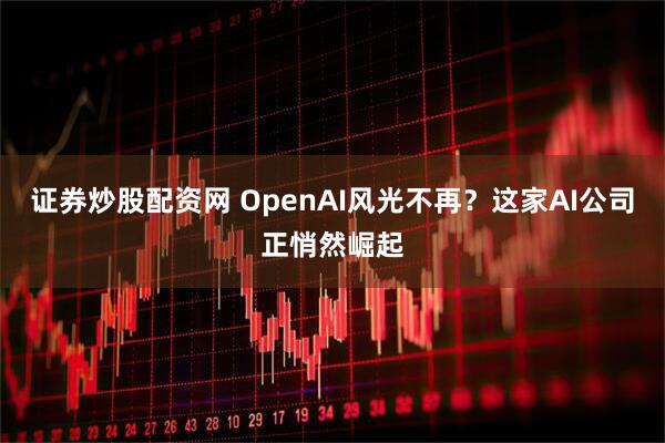 证券炒股配资网 OpenAI风光不再？这家AI公司正悄然崛起