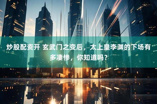 炒股配资开 玄武门之变后，太上皇李渊的下场有多凄惨，你知道吗？