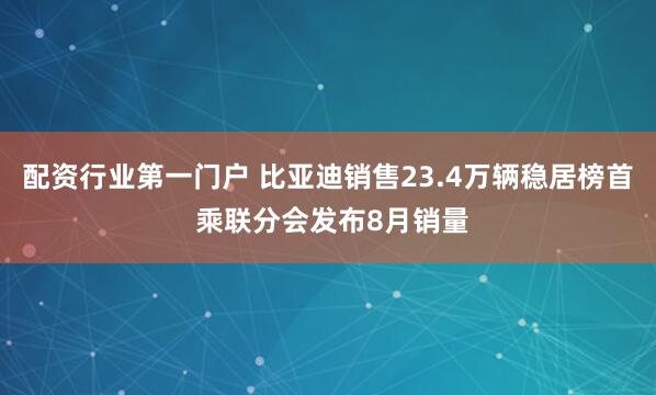 配资行业第一门户 比亚迪销售23.4万辆稳居榜首 乘联分会发布8月销量