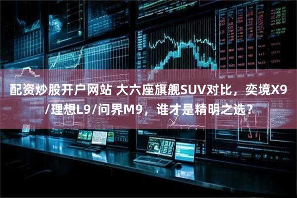 配资炒股开户网站 大六座旗舰SUV对比，奕境X9/理想L9/问界M9，谁才是精明之选？