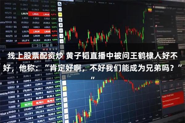 线上股票配资炒 黄子韬直播中被问王鹤棣人好不好，他称：“肯定好啊，不好我们能成为兄弟吗？”