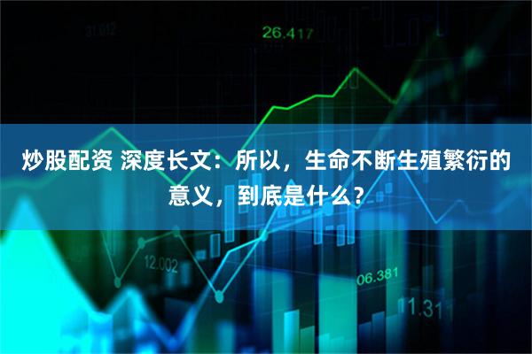 炒股配资 深度长文：所以，生命不断生殖繁衍的意义，到底是什么？